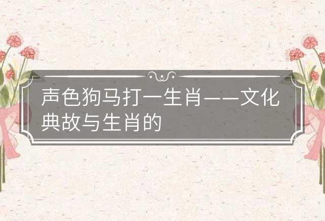 声色犬马是什么生肖?全面揭晓解释落实 声色犬马是什么生肖?全面揭晓解释落实